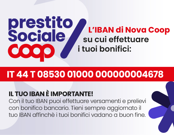 prestito Sociale cOOo L'IBAN di Nova Coop su cui effettuare i tuoi bonifici: IT 44 T 08530 01000 000000004678 IL TUO IBAN È IMPORTANTE! Con il tuo IBAN puoi effettuare versamenti e prelievi con bonifico bancario. Tieni sempre aggiornato il tuo IBAN affinchè i tuoi bonifici vadano a buon fine.