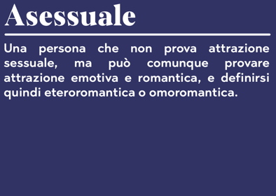 Asessuale Una persona che non prova attrazione sessuale, ma può comunque provare attrazione emotiva e romantica, e definirsi quindi eteroromantica o omoromantica.