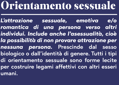 Orientamento sessuale L'attrazione sessuale, emotiva e/o romantica di una persona verso altri individui. Include anche l'asessualità, cioè la possibilità di non provare attrazione per nessuna persona. Prescinde dal sesso biologico o dall'identità di genere. Tutti i tipi di orientamento sessuale sono forme lecite per costruire legami affettivi con altri esseri umani.