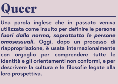 Queer: Una parola inglese che in passato veniva utilizzata come insulto per definire le persone fuori dalla norma, soprattutto le persone omosessuali. Oggi, dopo un processo di riappropriazione, è usata internazionalmente con orgoglio per comprendere tutte le identità e gli orientamenti non conformi, e per descrivere la cultura e le filosofie legate alla loro prospettiva.