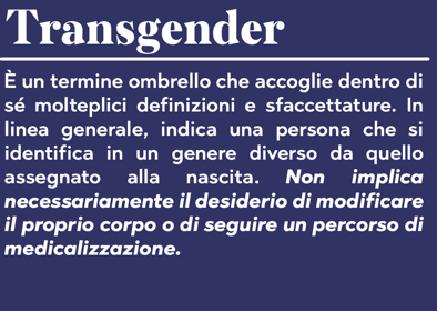 Transgender: È un termine ombrello che accoglie dentro di sé molteplici definizioni e sfaccettature. In linea generale, indica una persona che si identifica in un genere diverso da quello assegnato alla nascita. Non implica necessariamente il desiderio di modificare il proprio corpo o di seguire un percorso di medicalizzazione.